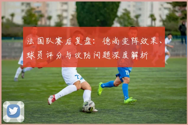 法国队赛后复盘:德尚变阵效果、球员评分与攻防问题深度解析