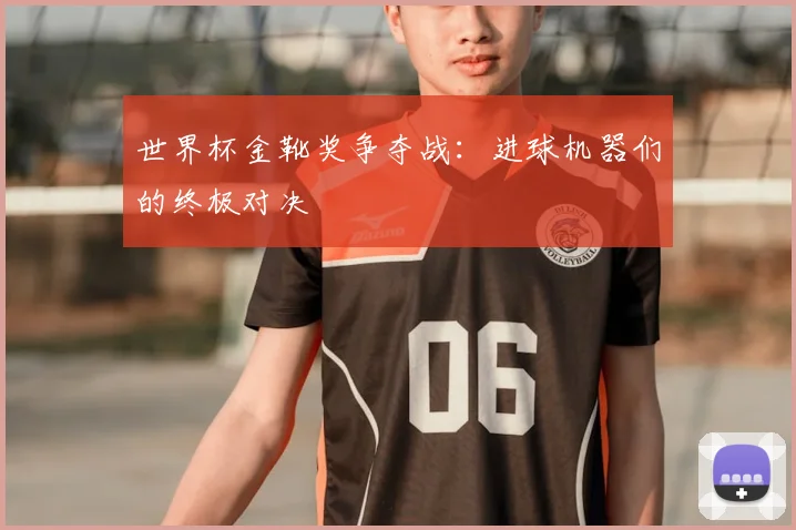 世界杯金靴奖争夺战：进球机器们的终极对决