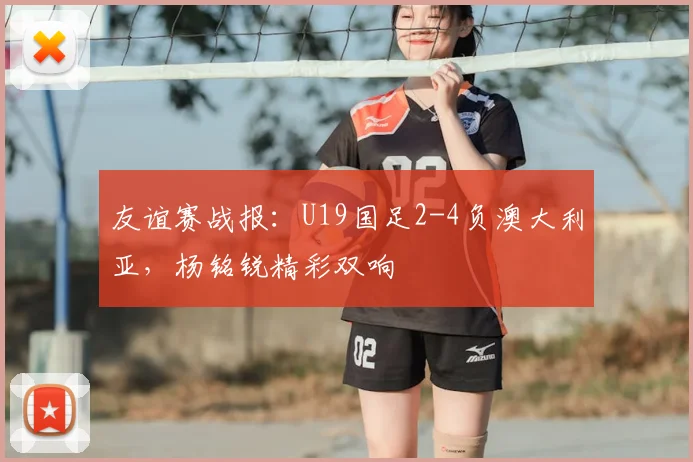 友谊赛战报:U19国足2-4负澳大利亚,杨铭锐精彩双响