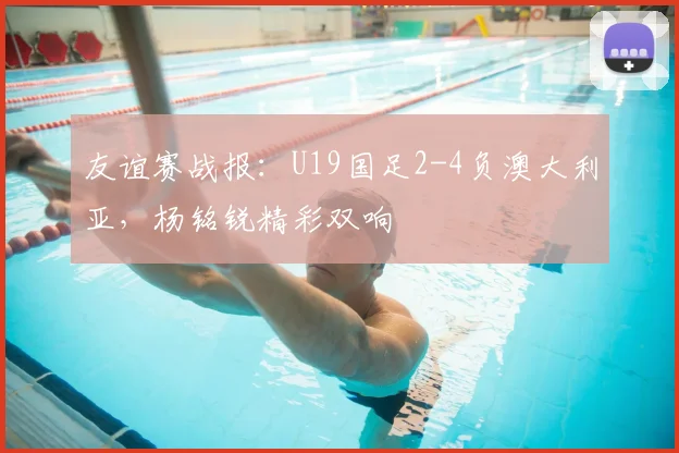 友谊赛战报：U19国足2-4负澳大利亚，杨铭锐精彩双响