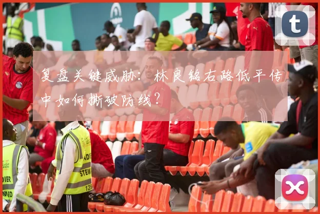 复盘关键威胁：林良铭右路低平传中如何撕破防线？