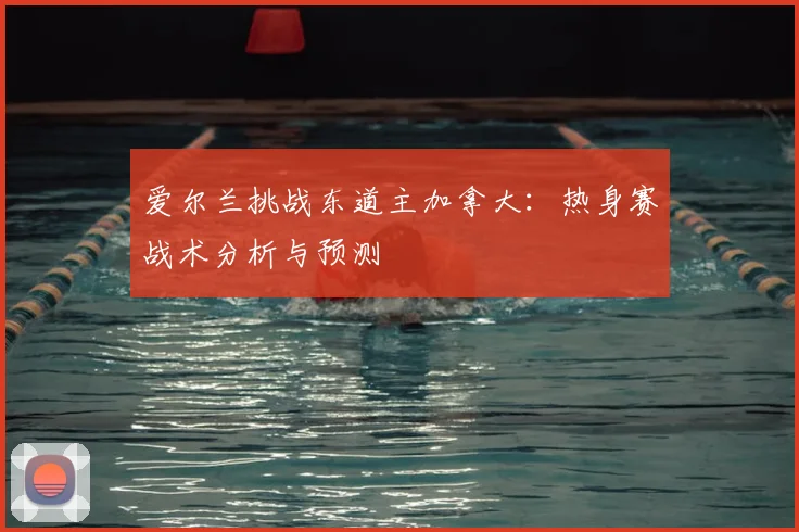 爱尔兰挑战东道主加拿大：热身赛战术分析与预测
