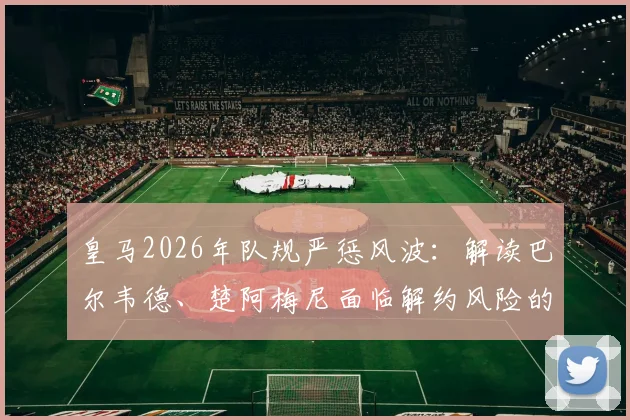 皇马2026年队规严惩风波:解读巴尔韦德、楚阿梅尼面临解约风险的具体缘由与处罚流程
