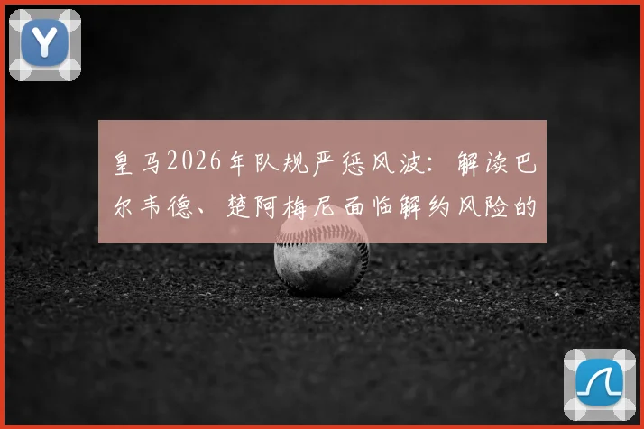 皇马2026年队规严惩风波：解读巴尔韦德、楚阿梅尼面临解约风险的具体缘由与处罚流程