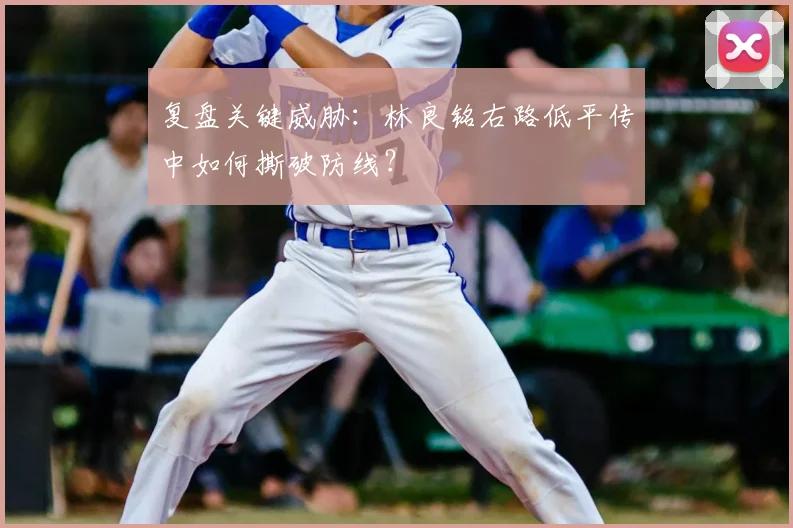 复盘关键威胁：林良铭右路低平传中如何撕破防线？