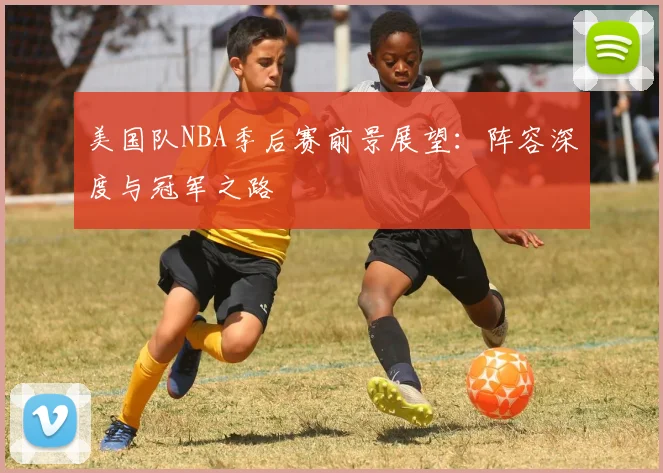 美国队NBA季后赛前景展望：阵容深度与冠军之路