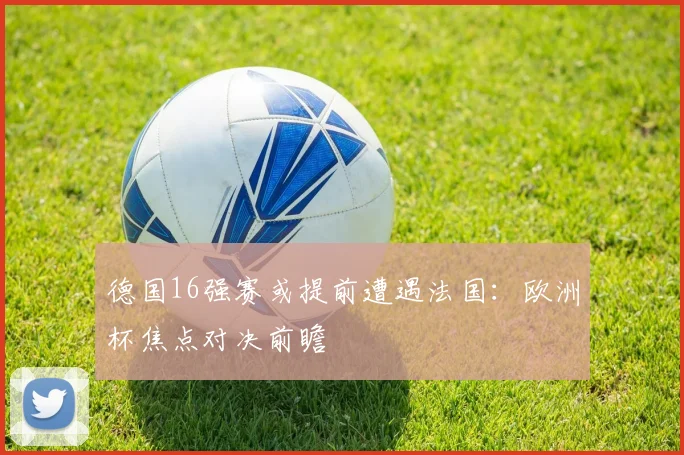 德国16强赛或提前遭遇法国：欧洲杯焦点对决前瞻